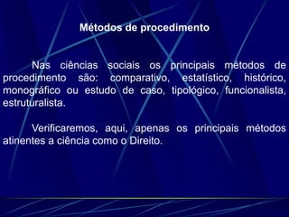 Métodos de procedimento
Nas ciências sociais os principais métodos de
procedimento são: comparativo, estatístico, histórico,
monográfico ou estudo de caso, tipológico, funcionalista,
estruturalista.
Verificaremos, aqui, apenas os principais métodos
atinentes a ciência como o Direito.
 
