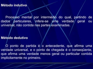 Método indutivo
Processo mental por intermédio do qual, partindo de
dados particulares, infere-se uma verdade geral ou
universal, não contida nas partes examinadas.
Método dedutivo
O ponto de partida é o antecedente, que afirma uma
verdade universal, e o ponto de chegada é o conseqüente,
que afirma uma verdade menos geral ou particular contida
implicitamente no primeiro.
 