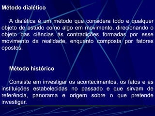 Método dialético
A dialética é um método que considera todo e qualquer
objeto de estudo como algo em movimento, direcionando o
objeto das ciências às contradições formadas por esse
movimento da realidade, enquanto composta por fatores
opostos.
Método histórico
Consiste em investigar os acontecimentos, os fatos e as
instituições estabelecidas no passado e que sirvam de
referência, panorama e origem sobre o que pretende
investigar.
 