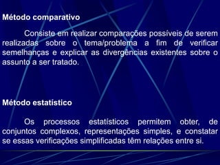 Método comparativo
Consiste em realizar comparações possíveis de serem
realizadas sobre o tema/problema a fim de verificar
semelhanças e explicar as divergências existentes sobre o
assunto a ser tratado.
Método estatístico
Os processos estatísticos permitem obter, de
conjuntos complexos, representações simples, e constatar
se essas verificações simplificadas têm relações entre si.
 