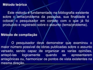 Método teórico
Este método é fundamentado na bibliografia existente
sobre o tema/problema da pesquisa, sua finalidade é
colocar o pesquisador em contato com o que já foi
produzido e registrado sobre o assunto (tema/problema).
Método de compilação
O pesquisador deve demonstrar que examinou o
maior número possível de obras publicadas sobre o assunto
versado, sendo capaz de organizar as varias opiniões,
antepô-las logicamente quando se apresentarem
antagônicas ou, harmonizar os pontos de vista existentes na
mesma direção.
 