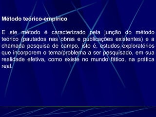 Método teórico-empírico
E ste método é caracterizado pela junção do método
teórico (pautados nas obras e publicações existentes) e a
chamada pesquisa de campo, isto é, estudos exploratórios
que incorporem o tema/problema a ser pesquisado, em sua
realidade efetiva, como existe no mundo fático, na prática
real.
 