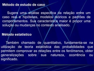 Método de estudo de caso
Sugere uma análise especifica da relação entre um
caso real e hipóteses, modelos teóricos e padrões de
comportamentos. Sua característica maior é propor uma
solução ou mudanças no contexto analisado.
Método estatístico
Também chamado de quantitativo, fundamenta-se na
utilização de teoria estatística das probabilidades que
permitem comprovar as relações entre os fenômenos, obter
generalizações sobre sua natureza, ocorrência ou
significado.
 