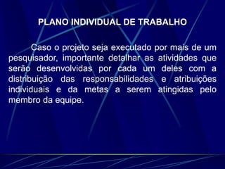 PLANO INDIVIDUAL DE TRABALHO
Caso o projeto seja executado por mais de um
pesquisador, importante detalhar as atividades que
serão desenvolvidas por cada um deles com a
distribuição das responsabilidades e atribuições
individuais e da metas a serem atingidas pelo
membro da equipe.
 