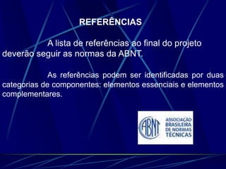 REFERÊNCIAS
A lista de referências ao final do projeto
deverão seguir as normas da ABNT.
As referências podem ser identificadas por duas
categorias de componentes: elementos essenciais e elementos
complementares.
 