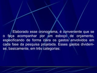 Elaborado esse cronograma, é conveniente que se
o faça acompanhar por um esboço de orçamento,
especificando de forma clara os gastos envolvidos em
cada fase da pesquisa projetada. Esses gastos dividem-
se, basicamente, em três categorias:
 