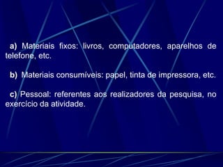 a) Materiais fixos: livros, computadores, aparelhos de
telefone, etc.
b) Materiais consumíveis: papel, tinta de impressora, etc.
c) Pessoal: referentes aos realizadores da pesquisa, no
exercício da atividade.
 