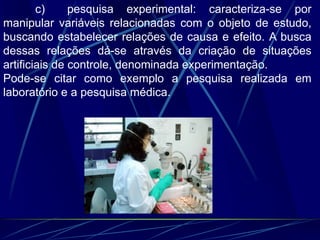 c) pesquisa experimental: caracteriza-se por
manipular variáveis relacionadas com o objeto de estudo,
buscando estabelecer relações de causa e efeito. A busca
dessas relações dá-se através da criação de situações
artificiais de controle, denominada experimentação.
Pode-se citar como exemplo a pesquisa realizada em
laboratório e a pesquisa médica.
 
