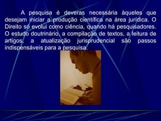 A pesquisa é deveras necessária àqueles que
desejam iniciar a produção científica na área jurídica. O
Direito só evolui como ciência, quando há pesquisadores.
O estudo doutrinário, a compilação de textos, a leitura de
artigos, a atualização jurisprudencial são passos
indispensáveis para a pesquisa.
 