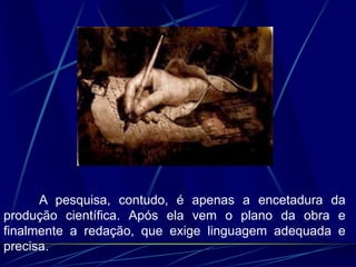 A pesquisa, contudo, é apenas a encetadura da
produção científica. Após ela vem o plano da obra e
finalmente a redação, que exige linguagem adequada e
precisa.
 
