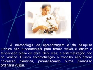 A metodologia da aprendizagem e da pesquisa
jurídica são fundamentais para tornar viável e eficaz o
tencionado plano de obra. Sem elas, a sistematização não
se verifica. E sem sistematização o trabalho não obterá
coloração científica, permanecendo numa dimensão
ordinária vulgar.
 