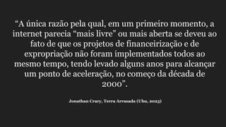 “A única razão pela qual, em um primeiro momento, a
internet parecia “mais livre” ou mais aberta se deveu ao
fato de que os projetos de financeirização e de
expropriação não foram implementados todos ao
mesmo tempo, tendo levado alguns anos para alcançar
um ponto de aceleração, no começo da década de
2000”.
Jonathan Crary, Terra Arrasada (Ubu, 2023)
 
