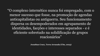 “O complexo internético nunca foi empregado, com o
menor sucesso que fosse, na promoção de agendas
anticapitalistas ou antiguerra. Seu funcionamento
dispersa os desempoderados em agrupamento de
identidades, facções e interesses separados - e é
eficiente sobretudo na solidificação de grupos
reacionários”
Jonathan Crary, Terra Arrasada (Ubu, 2023)
 