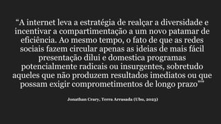 “A internet leva a estratégia de realçar a diversidade e
incentivar a compartimentação a um novo patamar de
eficiência. Ao mesmo tempo, o fato de que as redes
sociais fazem circular apenas as ideias de mais fácil
presentação dilui e domestica programas
potencialmente radicais ou insurgentes, sobretudo
aqueles que não produzem resultados imediatos ou que
possam exigir comprometimentos de longo prazo””
Jonathan Crary, Terra Arrasada (Ubu, 2023)
 