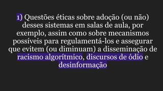 1) Questões éticas sobre adoção (ou não)
desses sistemas em salas de aula, por
exemplo, assim como sobre mecanismos
possíveis para regulamentá-los e assegurar
que evitem (ou diminuam) a disseminação de
racismo algorítmico, discursos de ódio e
desinformação
 