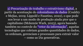 3) Precarização do trabalho e extrativismo digital, a
partir da acentuação do colonialismo de dados (Couldry
e Mejías, 2019; Lippold e Faustino, 2022), o que pode
nos levar a um modo de produção ainda pior que o
capitalismo (Mckenzie Wark, 2023), agora baseado
também no controle do “vetor da informação”, aquelas
tecnologias que coletam grandes quantidades de dados,
os ordenam, gerenciam e processam para extrair valor
– como as IAs generativas.
 