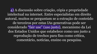 4) A discussão sobre criação, cópia e propriedade
intelectual na internet. Entre especialistas em direito
autoral, muitos se perguntam se a extração de conteúdo
de terceiros por estas IAs generativas pode ser
considerado “fair use” (uso justo), mecanismo da Lei
dos Estados Unidos que estabelece como uso justo a
reprodução de trechos para fins como crítica,
comentário, notícias, ensino ou pesquisa.
 