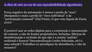 A obra de arte na era de sua reprodutibilidade algorítmica
Força negativa da automação é menos a perda da “aura”
(Benjamin) e mais a perda do “risco individual” e da
“participação comunal” (Hal Foster, O que vem depois da Farsa,
2021)
É possível usar as redes digitais para a construção e manutenção
do comum, e não de feudos proprietários, fechados, fábricas de
desinformação e exclusão do que não é a norma “padrão”
ocidental e branca? Descentralização (redes federadas, etc) é
uma solução? Trabalhar no paradigma da abundância, e não da
escassez?
 