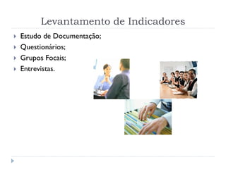 Levantamento de Indicadores
 Estudo de Documentação;
 Questionários;
 Grupos Focais;
 Entrevistas.
 
