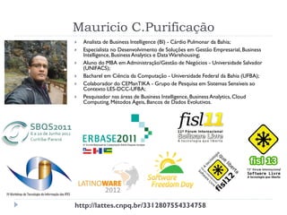 Mauricio C.Purificação
 Analista de Business Intelligence (BI) - Cárdio Pulmonar da Bahia;
 Especialista no Desenvolvimento de Soluções em Gestão Empresarial, Business
Intelligence, Business Analytics e DataWarehousing;
 Aluno do MBA em Administração/Gestão de Negócios - Universidade Salvador
(UNIFACS);
 Bacharel em Ciência da Computação - Universidade Federal da Bahia (UFBA);
 Colaborador do CEManTIKA - Grupo de Pesquisa em Sistemas Sensíveis ao
Contexto LES-DCC-UFBA;
 Pesquisador nas áreas de Business Intelligence, Business Analytics, Cloud
Computing, Métodos Ágeis, Bancos de Dados Evolutivos.
http://lattes.cnpq.br/3312807554334758
 
