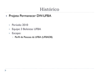 Histórico
 Projeto Permanecer DW-UFBA
 Período: 2010
 Equipe: 3 Bolsistas UFBA
 Escopo:
 Perfil de Pessoas da UFBA (UFBADB)
 