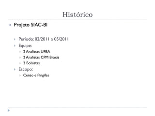 Histórico
 Projeto SIAC-BI
 Período: 02/2011 a 05/2011
 Equipe:
 2 Analistas UFBA
 2 Analistas CPM Braxis
 2 Bolsistas
 Escopo:
 Censo e Pingifes
 
