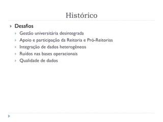 Histórico
 Desafios
 Gestão universitária desintegrada
 Apoio e participação da Reitoria e Pró-Reitorias
 Integração de dados heterogêneos
 Ruídos nas bases operacionais
 Qualidade de dados
 