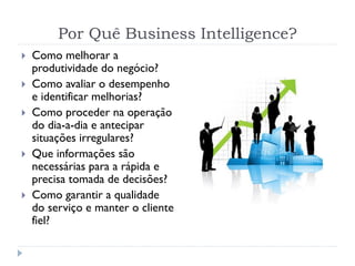 Por Quê Business Intelligence?
 Como melhorar a
produtividade do negócio?
 Como avaliar o desempenho
e identificar melhorias?
 Como proceder na operação
do dia-a-dia e antecipar
situações irregulares?
 Que informações são
necessárias para a rápida e
precisa tomada de decisões?
 Como garantir a qualidade
do serviço e manter o cliente
fiel?
 