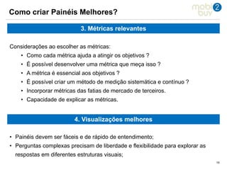 101010
Como criar Painéis Melhores?
3. Métricas relevantes
Considerações ao escolher as métricas:
• Como cada métrica ajuda a atingir os objetivos ?
• É possível desenvolver uma métrica que meça isso ?
• A métrica é essencial aos objetivos ?
• É possível criar um método de medição sistemática e contínuo ?
• Incorporar métricas das fatias de mercado de terceiros.
• Capacidade de explicar as métricas.
4. Visualizações melhores
• Painéis devem ser fáceis e de rápido de entendimento;
• Perguntas complexas precisam de liberdade e flexibilidade para explorar as
respostas em diferentes estruturas visuais;
 