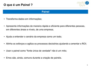 888
O que é um Painel ?
Painel
• Transforma dados em informações;
• Apresenta informações de maneira rápida e eficiente para diferentes pessoas,
em diferentes áreas e níveis, de uma empresa;
• Ajuda a entender o cenário da empresa como um todo;
• Alinha os esforços e agiliza os processos decisórios ajudando a amentar o ROI;
• Usar o painel como "fonte única de verdade" não é um mito;
• Erros são, ainda, comuns durante a criação de painéis.
 