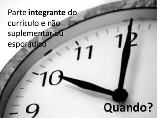 Quando?
Parte integrante do
currículo e não
suplementar ou
esporádico
 