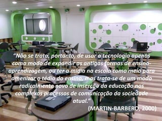 “Não se trata, portanto, de usar a tecnologia apenas
como modo de expandir as antigas formas de ensino-
aprendizagem, ou ter a mídia na escola como meio para
amenizar o tédio do ensino, mas trata-se de um modo
radicalmente novo de inserção da educação nos
complexos processos de comunicação da sociedade
atual.”
(MARTIN-BARBERO, 2000)
 