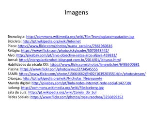 Tecnologia: http://commons.wikimedia.org/wiki/File:Tecnologiacomputacion.jpg
Bicicleta: http://pt.wikipedia.org/wiki/Internet
Placa: https://www.flickr.com/photos/ruana_carolina/7861960616
Relógio: https://www.flickr.com/photos/skyloader/5070953442/
Alvo: http://pixabay.com/pt/alvo-objectivo-setas-arco-aljava-459833/
Jornal: http://intergalacticrobot.blogspot.com.br/2014/01/leituras.html
Habilidades do século XXI: https://www.flickr.com/photos/langwitches/6486500681
Piscina: https://www.flickr.com/photos/kiuz/2734545555
SAMR: https://www.flickr.com/photos/15664662@N02/16392035514/in/photostream/
Crianças: http://pt.wikipedia.org/wiki/Nicholas_Negroponte
Mundo digital: http://pixabay.com/pt/bola-redes-internet-rede-social-142738/
Iceberg: http://commons.wikimedia.org/wiki/File:Iceberg.jpg
Sala de aula: http://pt.wikipedia.org/wiki/Coreia_do_Sul
Redes Sociais: https://www.flickr.com/photos/rosauraochoa/3256859352
Imagens
 