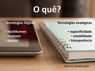 O quê?
Tecnologias Digitais
• multiformes
• instáveis
• opacas
Tecnologias analógicas
• especificidade
• estabilidade
• transparência
KOEHLER; MISHRA (2008)
 
