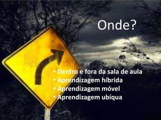 Onde?
• Dentro e fora da sala de aula
• Aprendizagem híbrida
• Aprendizagem móvel
• Aprendizagem ubíqua
 