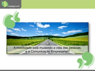 A mobilidade está mudando a vida das pessoas,
e a Comunicação Empresarial?
10
 