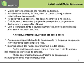 ü  Mídias convencionais não são mais tão tradicionais.
ü  Jornal on line, on time, full time, além de contar com o jornalismo
colaborativo e interacionista.
ü  TV cada vez mais acessível nos aparelhos móveis e na Internet.
ü  O rádio, com o web-rádio, que permite acompanhar a programação
diretamente e interagir (BandNews).
ü  Com a tecnologia, tanto a apuração jornalística, como a comunicação
empresarial mudaram seu time:
A notícia, a informação, precisa ser aqui e agora.
ü  Aumento da responsabilidade da Comunicação na Empresa, que precisa
reinventar seu papel e ampliar o foco.
ü  Distintos papéis das mídias convencionais e redes sociais:
Redes sociais permitem um corpo a corpo com o cliente, através
das interações e reversão de cenários.
Mídias convencionais: atua no trabalho da construção e
manutenção da boa imagem institucional.
12
Mídias Sociais X Mídias Convencionais	
  
 