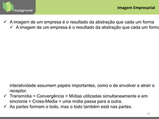 ü  A imagem de um empresa é o resultado da abstração que cada um forma
ü  A imagem de um empresa é o resultado da abstração que cada um forma
interatividade assumem papéis importantes, como o de envolver e atrair o
receptor.
ü  Transmídia = Convergência = Mídias utilizadas simultaneamente e em
sincronia = Cross-Media = uma mídia passa para a outra.
ü  As partes formam o todo, mas o todo também está nas partes.
13
Imagem	
  Empresarial	
  
 