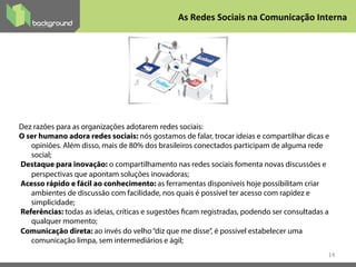 14
Dez razões para as organizações adotarem redes sociais:
O ser humano adora redes sociais: nós gostamos de falar, trocar ideias e compartilhar dicas e
opiniões. Além disso, mais de 80% dos brasileiros conectados participam de alguma rede
social;
Destaque para inovação: o compartilhamento nas redes sociais fomenta novas discussões e
perspectivas que apontam soluções inovadoras;
Acesso rápido e fácil ao conhecimento: as ferramentas disponíveis hoje possibilitam criar
ambientes de discussão com facilidade, nos quais é possível ter acesso com rapidez e
simplicidade;
Referências: todas as ideias, críticas e sugestões ficam registradas, podendo ser consultadas a
qualquer momento;
Comunicação direta: ao invés do velho“diz que me disse”, é possível estabelecer uma
comunicação limpa, sem intermediários e ágil;
As	
  Redes	
  Sociais	
  na	
  Comunicação	
  Interna	
  
 
