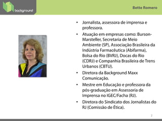 •  Jornalista, assessora de imprensa e
professora.
•  Atuação em empresas como: Burson-
Marsteller, Secretaria de Meio
Ambiente (SP), Associação Brasileira da
Indústria Farmacêutica (Abifarma),
Bolsa do Rio (BVRJ), Docas do Rio
(CDRJ) e Companhia Brasileira de Trens
Urbanos (CBTU).
•  Diretora da Background Maxx
Comunicação.
•  Mestre em Educação e professora da
pós-graduação em Assessoria de
Imprensa no IGEC/Facha (RJ).
•  Diretora do Sindicato dos Jornalistas do
RJ (Comissão de Ética).
2
Bette Romero
 