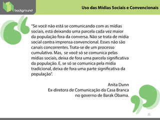 Uso das Mídias Sociais e Convencionais
“Se você não está se comunicando com as mídias
sociais, está deixando uma parcela cada vez maior
da população fora da conversa. Não se trata de mídia
social contra imprensa convencional. Esses não são
canais concorrentes. Trata-se de um processo
cumulativo. Mas, se você só se comunica pelas
mídias sociais, deixa de fora uma parcela significativa
da população. E, se só se comunica pela mídia
tradicional, deixa de fora uma parte significativa da
população”.
Anita Dunn
Ex-diretora de Comunicação da Casa Branca
no governo de Barak Obama.
21
 