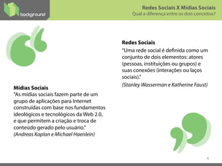 Redes Sociais
“Uma rede social é definida como um
conjunto de dois elementos: atores
(pessoas, instituições ou grupos) e
suas conexões (interações ou laços
sociais).”
(Stanley Wasserman e Katherine Faust)
4
Mídias Sociais
”As mídias sociais fazem parte de um
grupo de aplicações para Internet
construídas com base nos fundamentos
ideológicos e tecnológicos da Web 2.0,
e que permitem a criação e troca de
conteúdo gerado pelo usuário.”
(Andreas Kaplan e Michael Haenlein)
Redes Sociais X Mídias Sociais
Qual a diferença entre os dois conceitos?
 