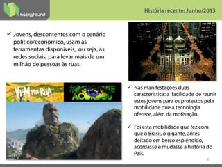 6
ü  Jovens, descontentes com o cenário
político/econômico, usam as
ferramentas disponíveis, ou seja, as
redes sociais, para levar mais de um
milhão de pessoas às ruas.
História recente: Junho/2013
ü  Nas manifestações duas
característica: a facilidade de reunir
estes jovens para os protestos pela
mobilidade que a tecnologia
oferece, além da motivação.
ü  Foi esta mobilidade que fez com
que o Brasil, o gigante, antes
deitado em berço esplêndido,
acordasse e mudasse a história do
País. 
 
