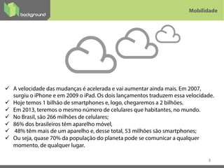 ü  A velocidade das mudanças é acelerada e vai aumentar ainda mais. Em 2007,
surgiu o iPhone e em 2009 o iPad. Os dois lançamentos traduzem essa velocidade.
ü  Hoje temos 1 bilhão de smartphones e, logo, chegaremos a 2 bilhões.
ü  Em 2013, teremos o mesmo número de celulares que habitantes, no mundo.
ü  No Brasil, são 266 milhões de celulares;
ü  86% dos brasileiros têm aparelho móvel,
ü  48% têm mais de um aparelho e, desse total, 53 milhões são smartphones;
ü  Ou seja, quase 70% da população do planeta pode se comunicar a qualquer
momento, de qualquer lugar.
8
Mobilidade
 