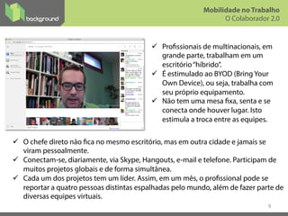 ü  Profissionais de multinacionais, em
grande parte, trabalham em um
escritório“híbrido”.
ü  É estimulado ao BYOD (Bring Your
Own Device), ou seja, trabalha com
seu próprio equipamento.
ü  Não tem uma mesa fixa, senta e se
conecta onde houver lugar. Isto
estimula a troca entre as equipes.
9
Mobilidade no Trabalho
O Colaborador 2.0
ü  O chefe direto não fica no mesmo escritório, mas em outra cidade e jamais se
viram pessoalmente.
ü  Conectam-se, diariamente, via Skype, Hangouts, e-mail e telefone. Participam de
muitos projetos globais e de forma simultânea.
ü  Cada um dos projetos tem um líder. Assim, em um mês, o profissional pode se
reportar a quatro pessoas distintas espalhadas pelo mundo, além de fazer parte de
diversas equipes virtuais.
 