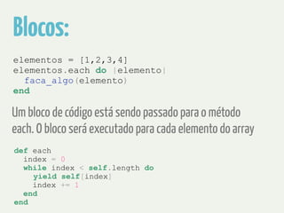 Blocos: 
elementos = [1,2,3,4] 
elementos.each do |elemento| 
faca_algo(elemento) 
end 
Um bloco de código está sendo passado para o método 
each. O bloco será executado para cada elemento do array 
def each 
index = 0 
while index < self.length do 
yield self[index] 
index += 1 
end 
end 
 