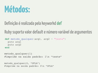 Métodos: 
Definição é realizada pela keyworkd def 
Ruby suporta valor default e número variável de argumentos 
def metodo_qualquer(arg1, arg2 = "teste") 
puts arg1 
puts arg2 
end 
metodo_qualquer(1) ! 
#imprime na saida padrão: 1n “teste” 
metodo_qualquer(0, “UFLA”) ! 
#imprime na saida padrão: 0n “UFLA” 
 