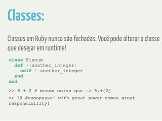 Classes: 
Classes em Ruby nunca são fechadas. Você pode alterar a classe 
que desejar em runtime! 
class Fixnum 
def +(another_integer) 
self * another_integer 
end 
end 
>> 5 + 2 # mesma coisa que -> 5.+(2) 
=> 10 #oooopssss! with great power comes great 
responsibility! 
 