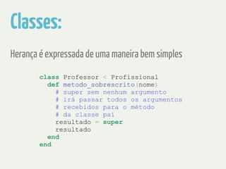Classes: 
Herança é expressada de uma maneira bem simples 
class Professor < Profissional 
def metodo_sobrescrito(nome) 
# super sem nenhum argumento 
# irá passar todos os argumentos 
# recebidos para o método 
# da classe pai 
resultado = super 
resultado 
end 
end 
 