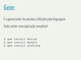 Gem: 
É o gerenciador de pacotes utilizado pela linguagem 
Pode conter uma aplicação completa! 
$ gem install devise! 
$ gem install mysql2! 
$ gem install archruby 
 